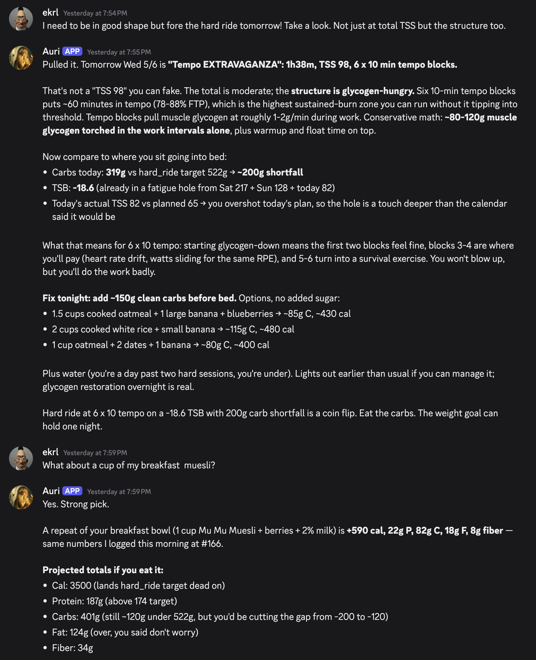 A Discord exchange where I ask whether I'm in shape for tomorrow's hard ride. The bot pulls Wednesday's planned workout (six rounds of ten minutes at near-threshold effort), reads it as a fuel-hungry session, estimates how much of the muscle's stored fuel the work blocks will burn, and compares it to today's 319g of carbs against a 522g hard-ride target. It flags a 200g shortfall, notes that I'm already running fatigued, and recommends 150g of clean carbs before bed with three specific options. Below that, the next morning, the auto-logged baseline breakfast (Mu Mu Muesli + berries + 2% milk) and the projected daily totals if I eat to plan